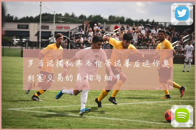 罗马诺揭秘弗洛伦蒂诺幕后运作奥利塞交易的真相与细节