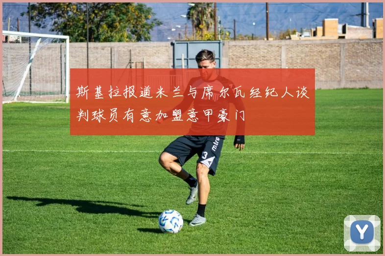 斯基拉报道米兰与席尔瓦经纪人谈判球员有意加盟意甲豪门