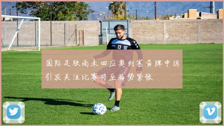 国际足联尚未回应奥利塞黄牌申诉引发关注比赛将至局势紧张