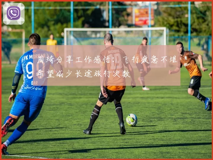 周琦分享工作感悟：飞行疲惫不堪希望减少长途旅行次数
