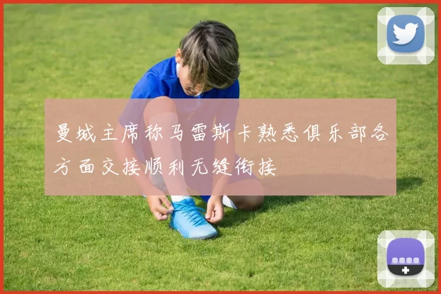 曼城主席称马雷斯卡熟悉俱乐部各方面交接顺利无缝衔接