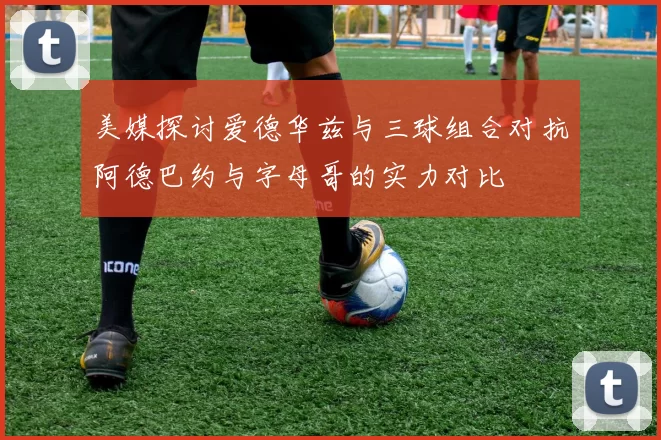 美媒探讨爱德华兹与三球组合对抗阿德巴约与字母哥的实力对比