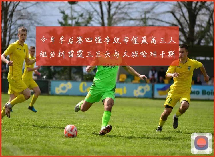 今年季后赛四强净效率值最高三人组分析雷霆三巨头与文班哈珀卡斯尔的表现对比