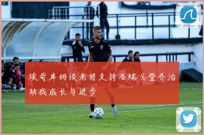 埃奇库姆谈老将支持洛瑞戈登乔治助我成长与进步