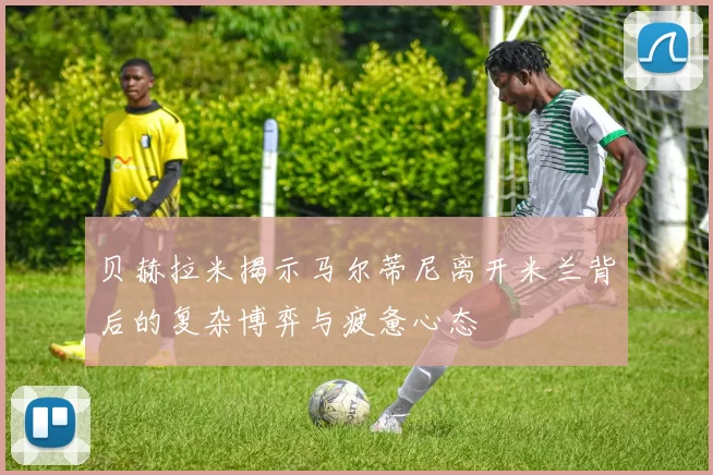 贝赫拉米揭示马尔蒂尼离开米兰背后的复杂博弈与疲惫心态