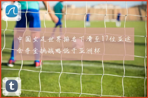 中国女足世界排名下滑至17位亚运会夺金挑战略低于亚洲杯