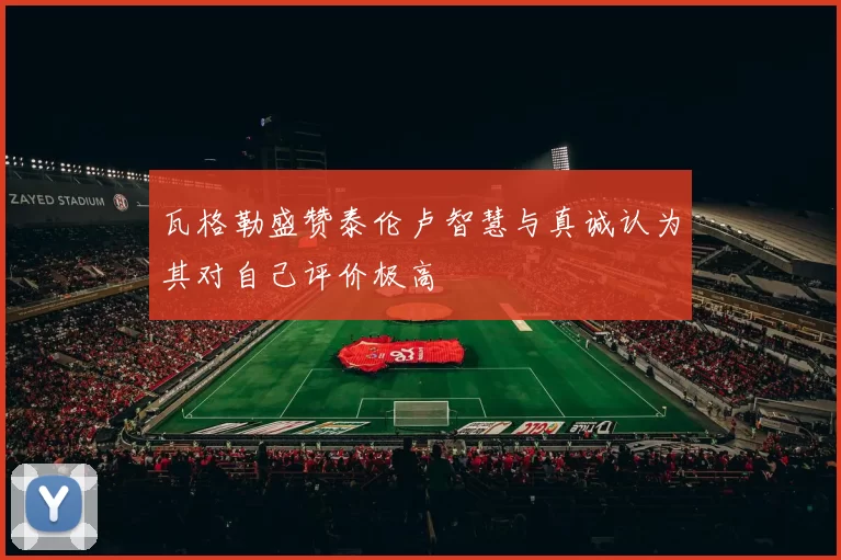 瓦格勒盛赞泰伦卢智慧与真诚认为其对自己评价极高