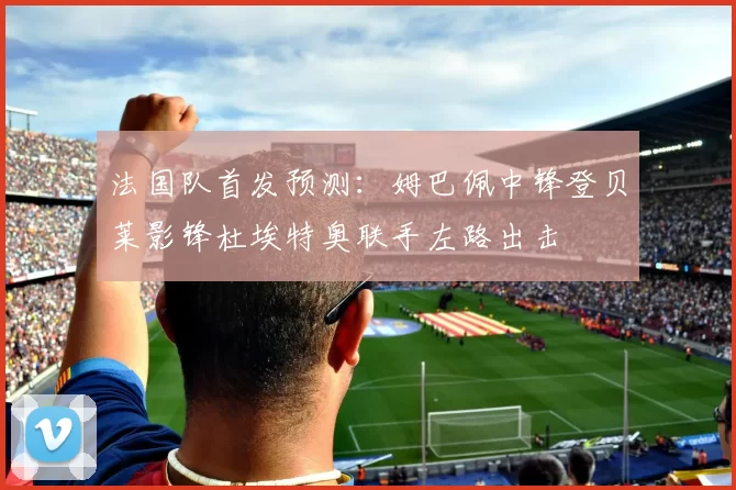 法国队首发预测：姆巴佩中锋登贝莱影锋杜埃特奥联手左路出击