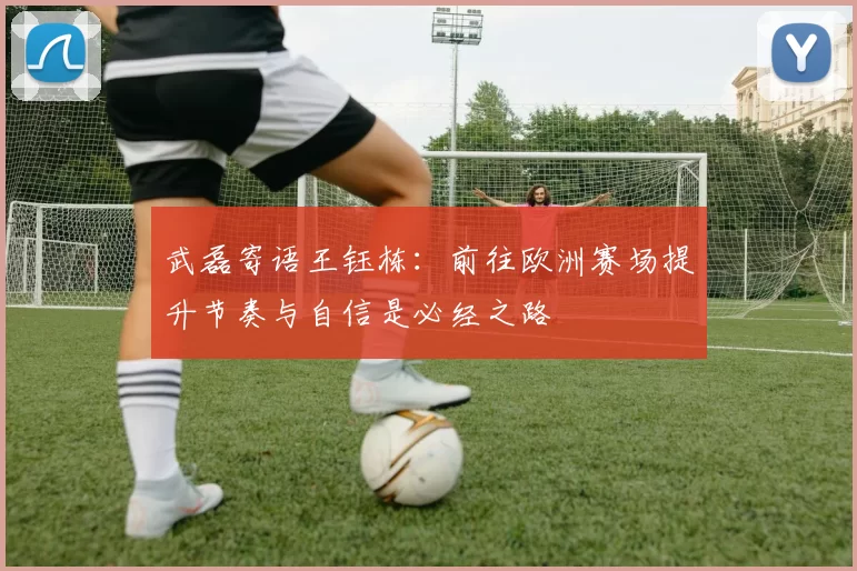 武磊寄语王钰栋：前往欧洲赛场提升节奏与自信是必经之路