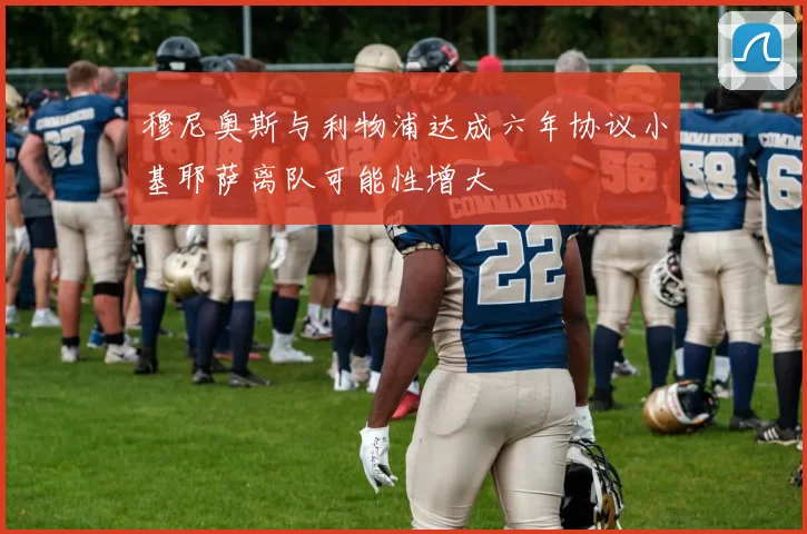 穆尼奥斯与利物浦达成六年协议小基耶萨离队可能性增大