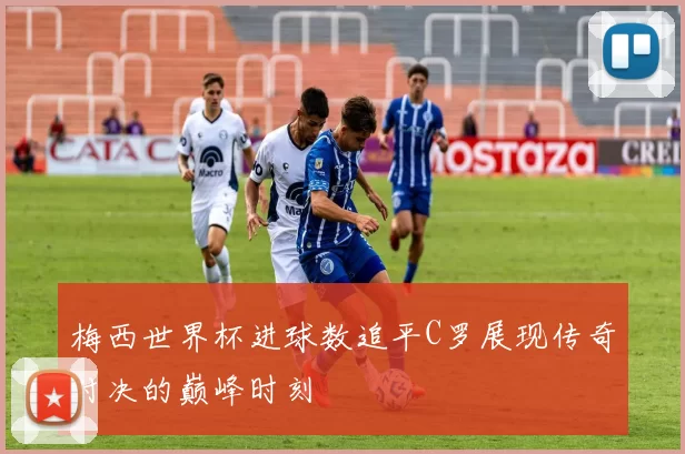 梅西世界杯进球数追平C罗展现传奇对决的巅峰时刻