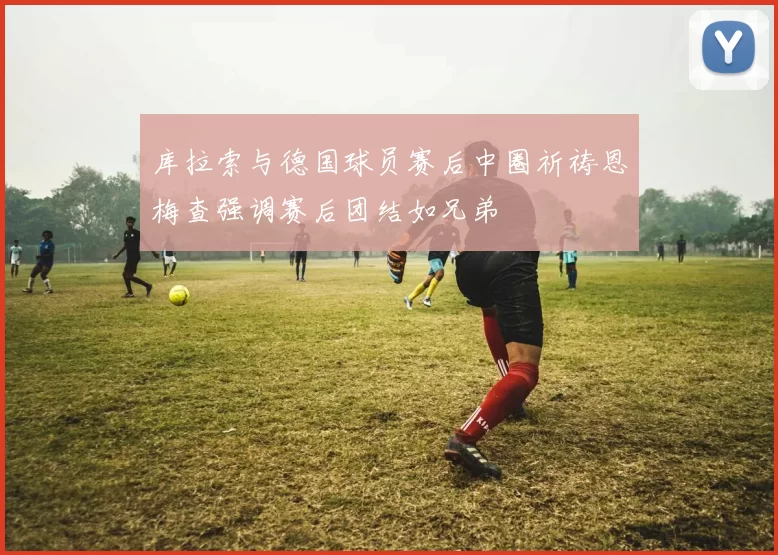 库拉索与德国球员赛后中圈祈祷恩梅查强调赛后团结如兄弟