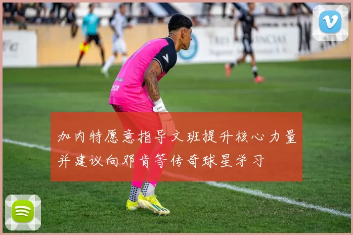 加内特愿意指导文班提升核心力量并建议向邓肯等传奇球星学习