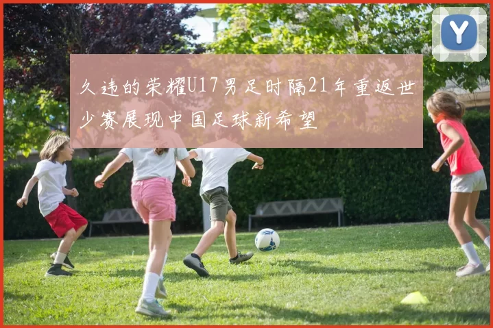 久违的荣耀U17男足时隔21年重返世少赛展现中国足球新希望