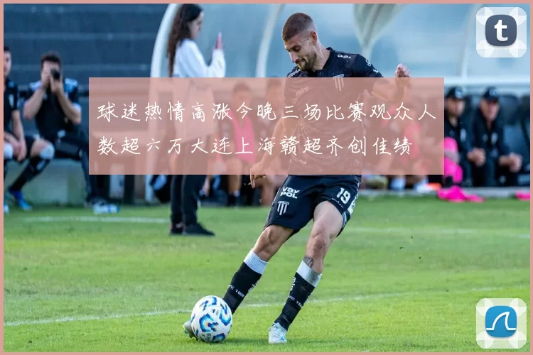 球迷热情高涨今晚三场比赛观众人数超六万大连上海赣超齐创佳绩