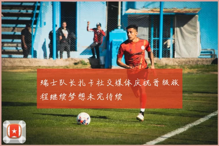 瑞士队长扎卡社交媒体庆祝晋级旅程继续梦想未完待续