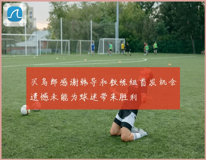 买乌郎感谢韩导和教练组首发机会遗憾未能为球迷带来胜利
