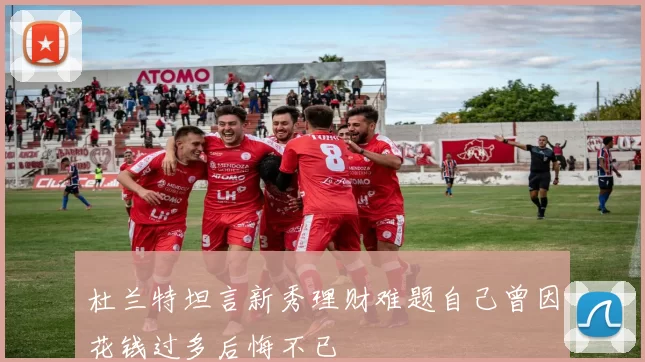 杜兰特坦言新秀理财难题自己曾因花钱过多后悔不已