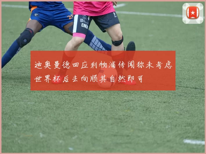 迪奥曼德回应利物浦传闻称未考虑世界杯后去向顺其自然即可