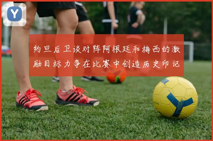 约旦后卫谈对阵阿根廷和梅西的激励目标力争在比赛中创造历史印记