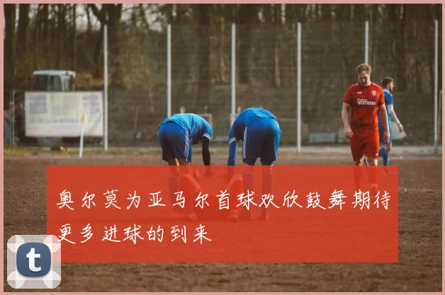 奥尔莫为亚马尔首球欢欣鼓舞期待更多进球的到来