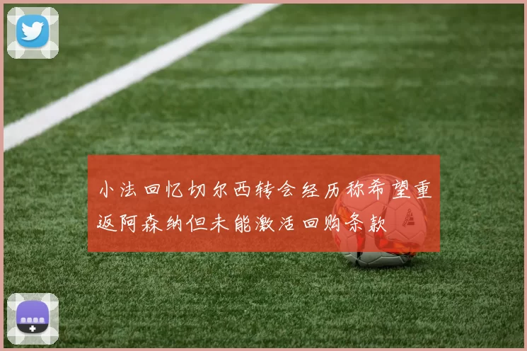 小法回忆切尔西转会经历称希望重返阿森纳但未能激活回购条款
